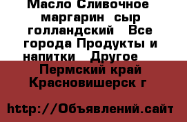 Масло Сливочное ,маргарин ,сыр голландский - Все города Продукты и напитки » Другое   . Пермский край,Красновишерск г.